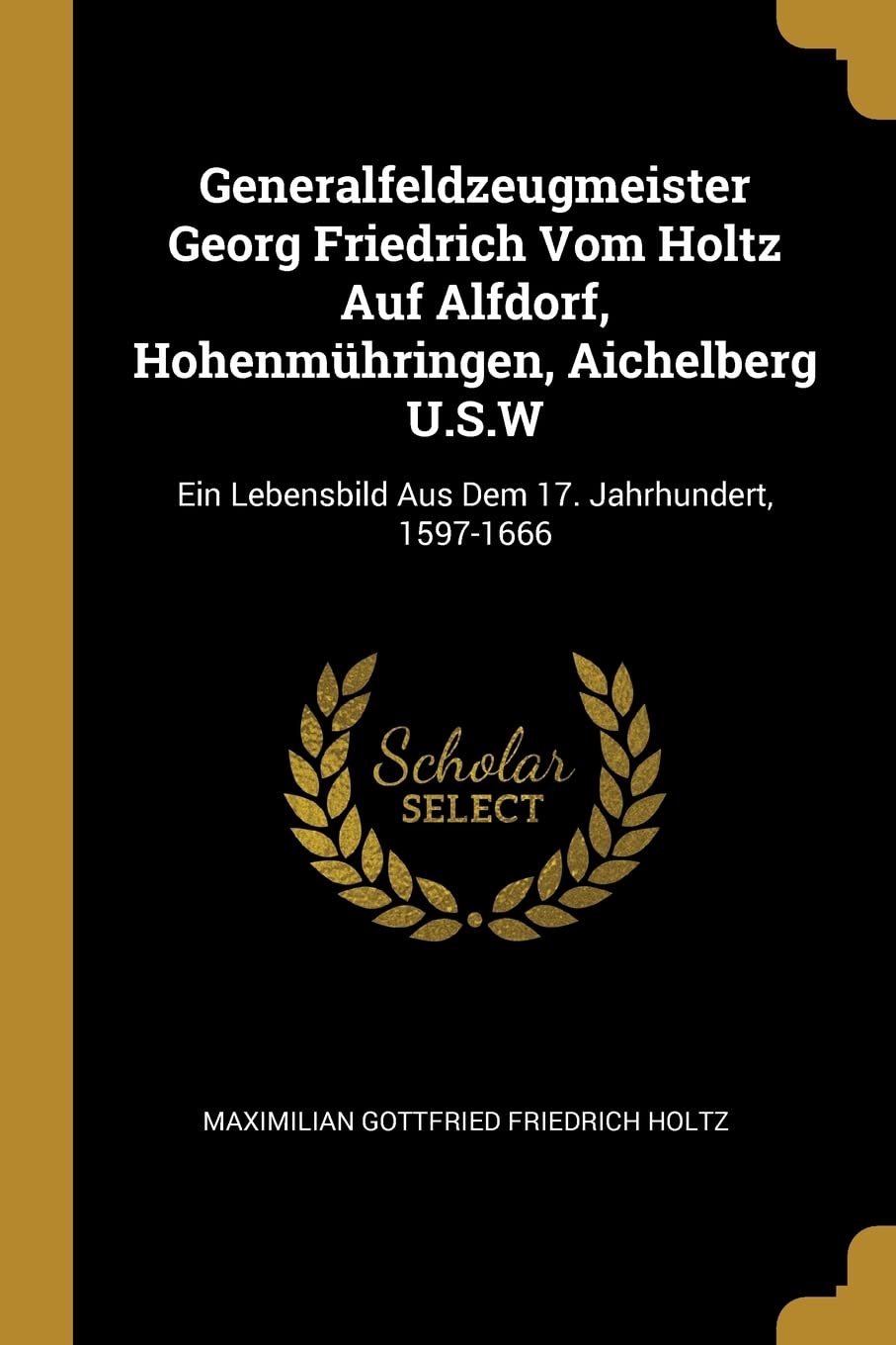 Generalfeldzeugmeister Georg Friedrich Vom Holtz Auf Alfdorf, Hohenmühringen, Aichelberg U.S.W: Ein Lebensbild Aus Dem 17. Jahrhundert, 1597-1666 Politics & History