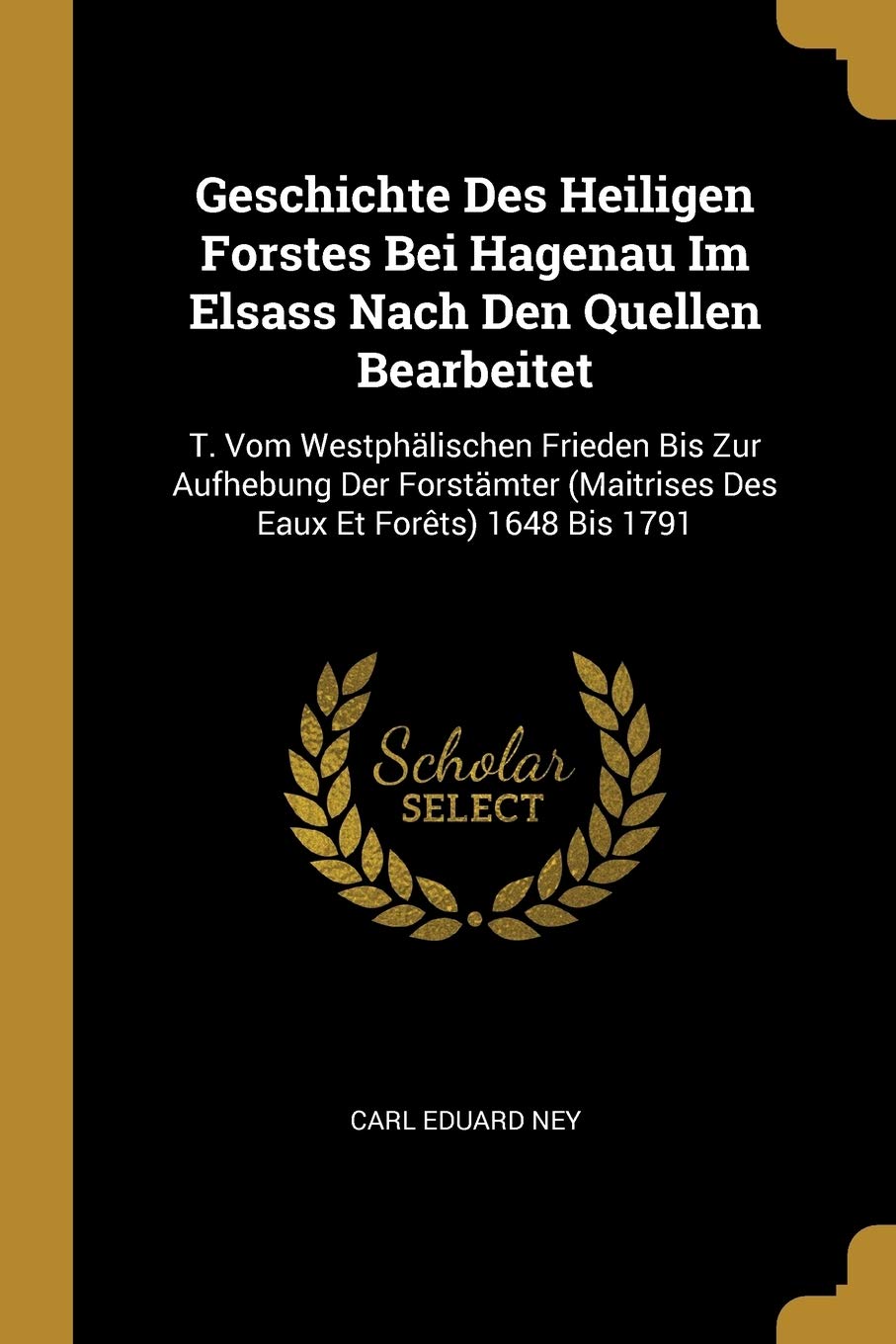 Geschichte Des Heiligen Forstes Bei Hagenau Im Elsass Nach Den Quellen Bearbeitet: T. Vom Westphälischen Frieden Bis Zur Aufhebung Der Forstämter (Maitrises Des Eaux Et Forêts) 1648 Bis 1791 Law