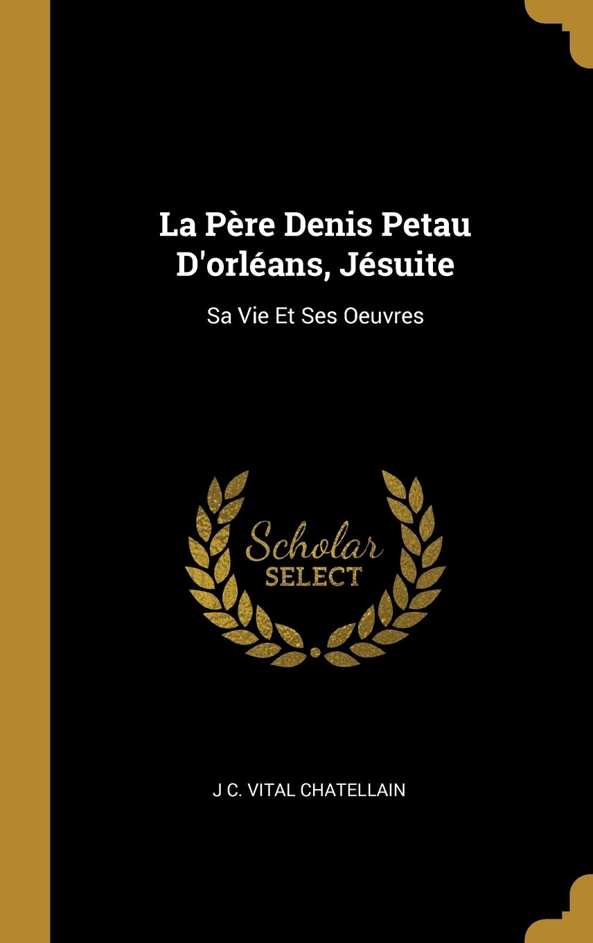 La Père Denis Petau D'orléans, Jésuite: Sa Vie Et Ses Oeuvres book