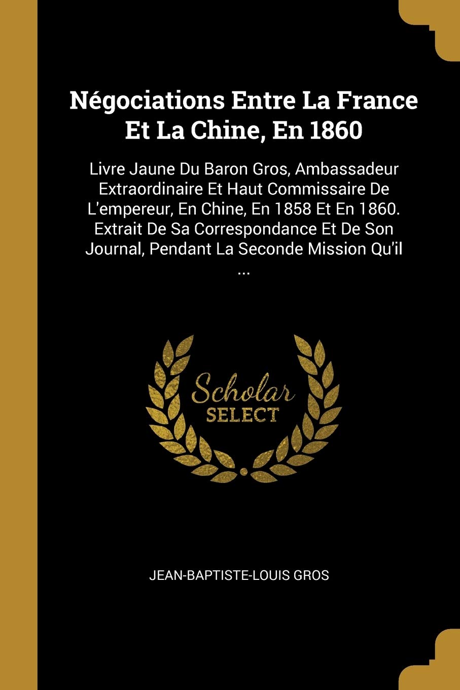 Négociations Entre La France Et La Chine, En 1860: Livre Jaune Du Baron Gros, Ambassadeur Extraordinaire Et Haut Commissaire De L'empereur, En Chine, ... Journal, Pendant La Seconde Mission Qu'il ... book