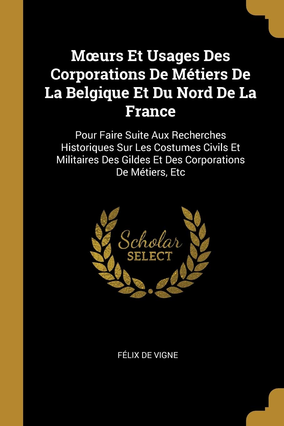 Moeurs Et Usages Des Corporations De Métiers De La Belgique Et Du Nord De La France: Pour Faire Suite Aux Recherches Historiques Sur Les Costumes ... Gildes Et Des Corporations De Métiers, Etc book