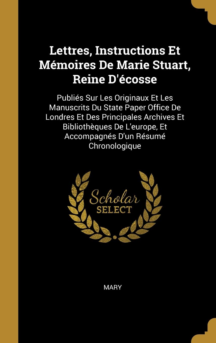 Lettres, Instructions Et Mémoires De Marie Stuart, Reine D'écosse: Publiés Sur Les Originaux Et Les Manuscrits Du State Paper Office De Londres Et Des ... Et Accompagnés D'un Résumé Chronologique book
