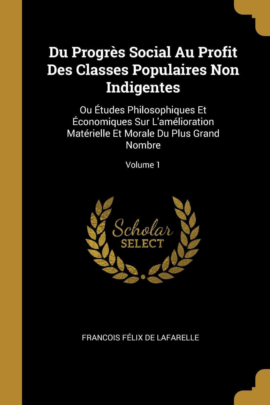 Du Progrès Social Au Profit Des Classes Populaires Non Indigentes: Ou Études Philosophiques Et Économiques Sur L'amélioration Matérielle Et Morale Du Plus Grand Nombre; Volume 1 book
