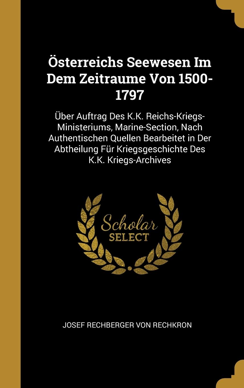 Österreichs Seewesen Im Dem Zeitraume Von 1500-1797: Über Auftrag Des K.K. Reichs-Kriegs-Ministeriums, Marine-Section, Nach Authentischen Quellen ... Für Kriegsgeschichte Des K.K. Kriegs-Archives Politics & History
