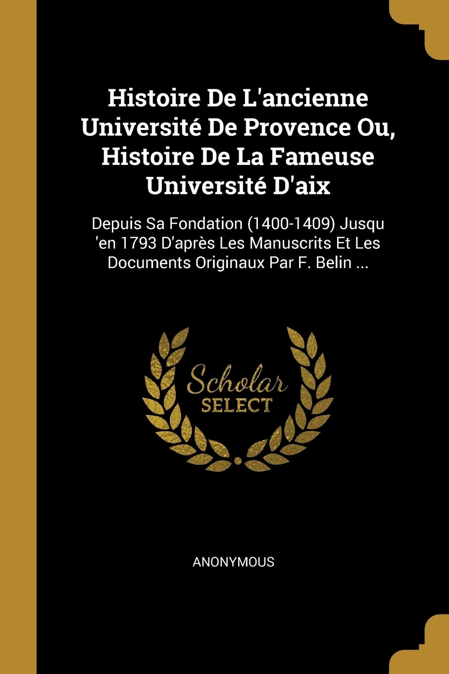 Histoire De L'ancienne Université De Provence Ou, Histoire De La Fameuse Université D'aix: Depuis Sa Fondation (1400-1409) Jusqu 'en 1793 D'après Les ... Et Les Documents Originaux Par F. Belin ... Politics & History