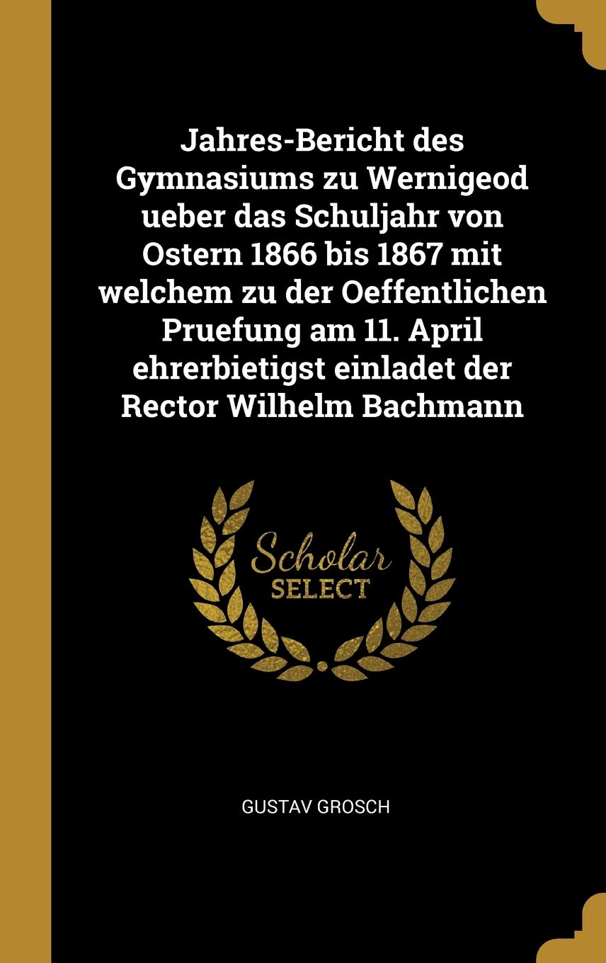 Jahres-Bericht des Gymnasiums zu Wernigeod ueber das Schuljahr von Ostern 1866 bis 1867 mit welchem zu der Oeffentlichen Pruefung am 11. April ehrerbietigst einladet der Rector Wilhelm Bachmann Politics & History