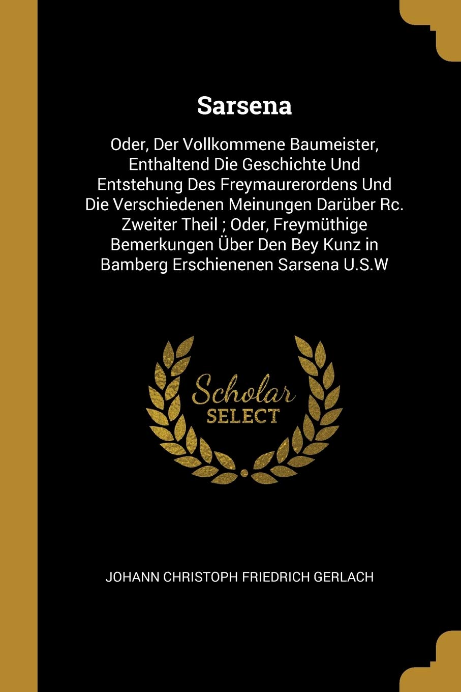 Sarsena: Oder, Der Vollkommene Baumeister, Enthaltend Die Geschichte Und Entstehung Des Freymaurerordens Und Die Verschiedenen Meinungen Darüber Rc. ... Kunz in Bamberg Erschienenen Sarsena U.S.W Books