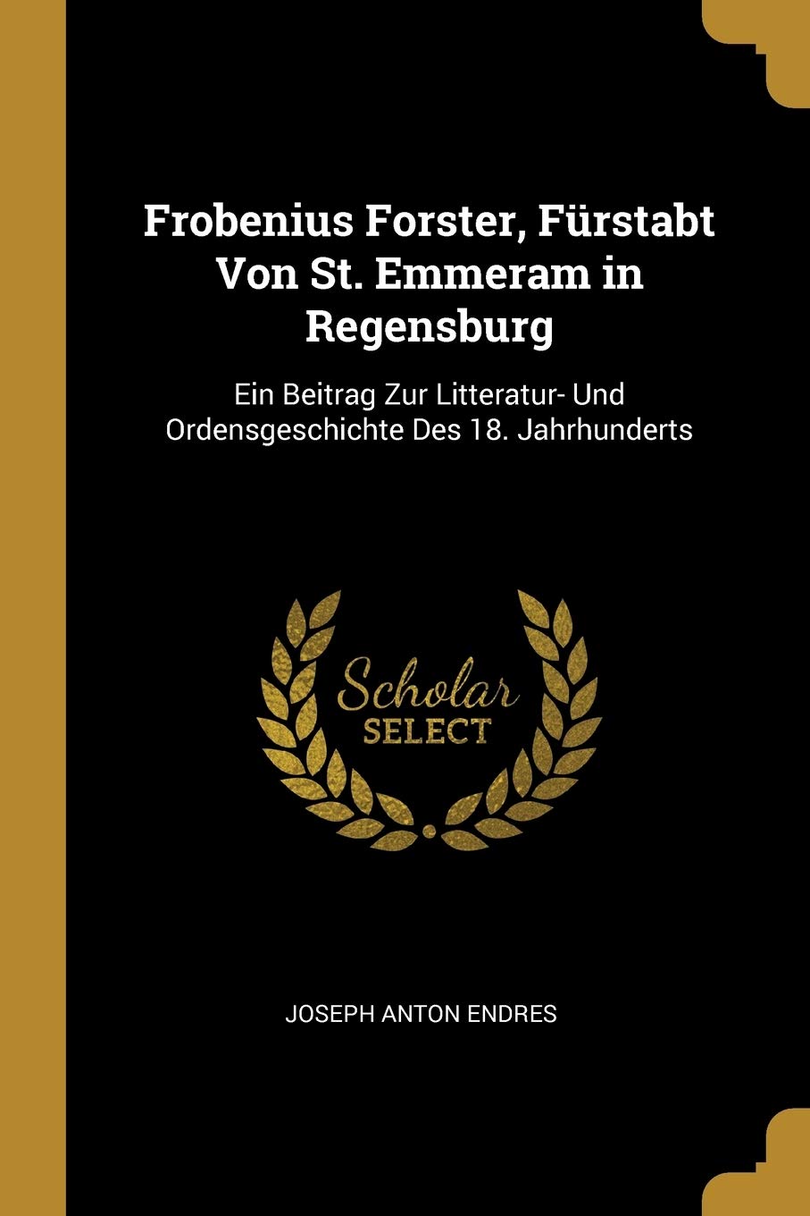 Frobenius Forster, Frstabt Von St. Emmeram in Regensburg: Ein Beitrag Zur Litteratur- Und Ordensgeschichte Des 18. Jahrhunderts Politics & History