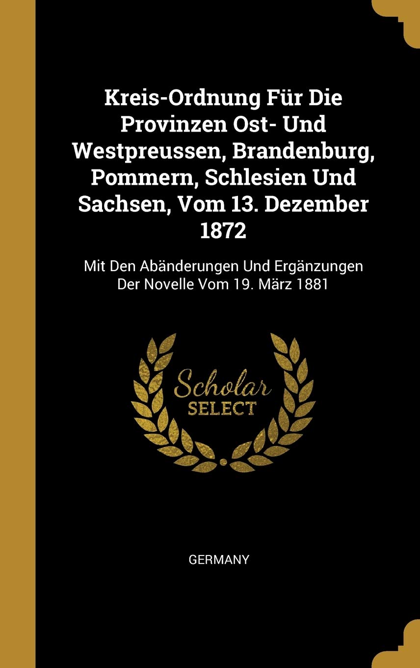 Kreis-Ordnung Fr Die Provinzen Ost- Und Westpreussen, Brandenburg, Pommern, Schlesien Und Sachsen, Vom 13. Dezember 1872: Mit Den Abnderungen Und Ergnzungen Der Novelle Vom 19. Mrz 1881 Politics & History
