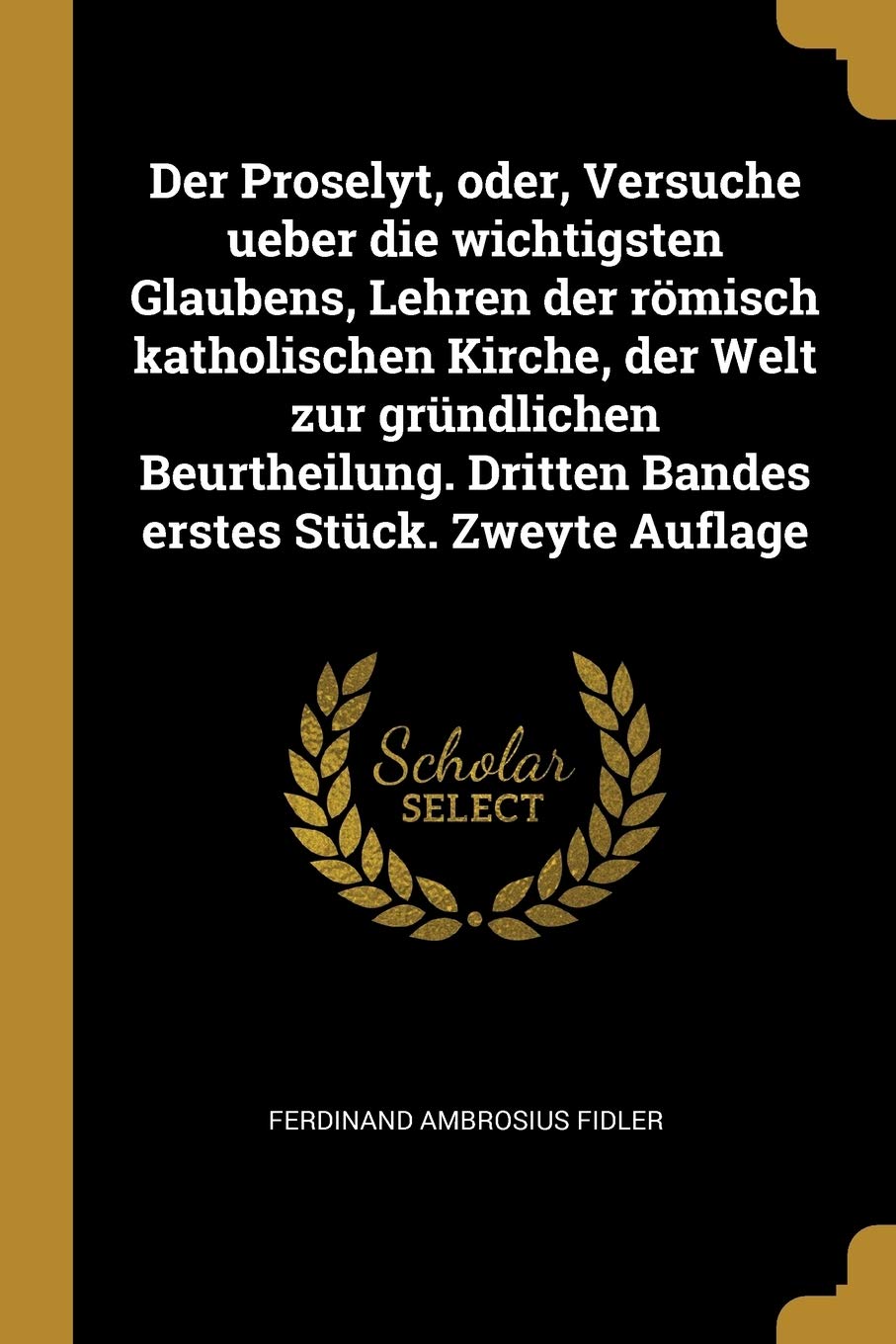 Der Proselyt, oder, Versuche ueber die wichtigsten Glaubens, Lehren der römisch katholischen Kirche, der Welt zur gründlichen Beurtheilung. Dritten Bandes erstes Stück. Zweyte Auflage Religion & Esotericism