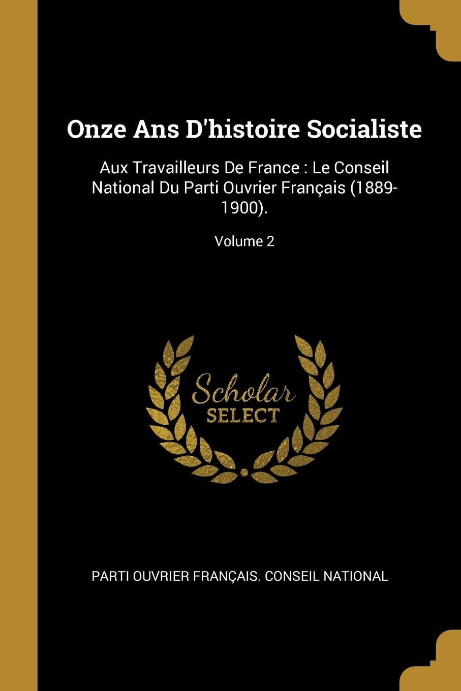 Onze Ans D'histoire Socialiste: Aux Travailleurs De France: Le Conseil National Du Parti Ouvrier Français (1889-1900).; Volume 2 Politics & History