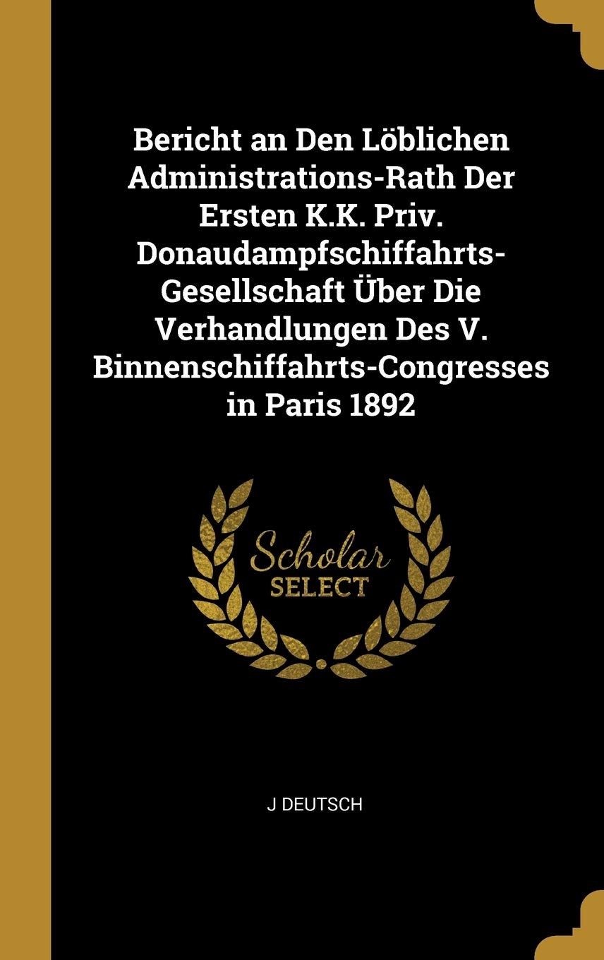 Bericht an Den Löblichen Administrations-Rath Der Ersten K.K. Priv. Donaudampfschiffahrts-Gesellschaft Über Die Verhandlungen Des V. Binnenschiffahrts-Congresses in Paris 1892 Business & Technology