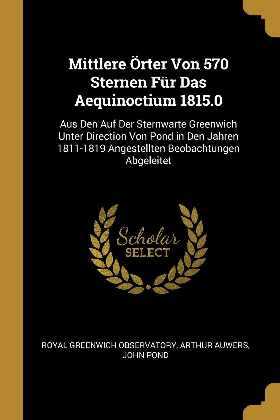 Mittlere Örter Von 570 Sternen Für Das Aequinoctium 1815.0: Aus Den Auf Der Sternwarte Greenwich Unter Direction Von Pond in Den Jahren 1811-1819 Angestellten Beobachtungen Abgeleitet Natural Sciences