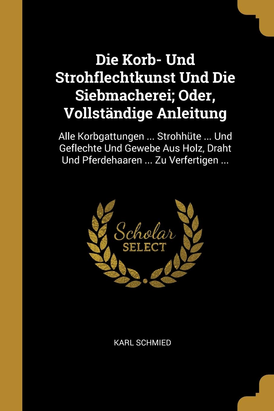 Die Korb- Und Strohflechtkunst Und Die Siebmacherei; Oder, Vollständige Anleitung: Alle Korbgattungen ... Strohhüte ... Und Geflechte Und Gewebe Aus Holz, Draht Und Pferdehaaren ... Zu Verfertigen ... Hobbies & Crafts