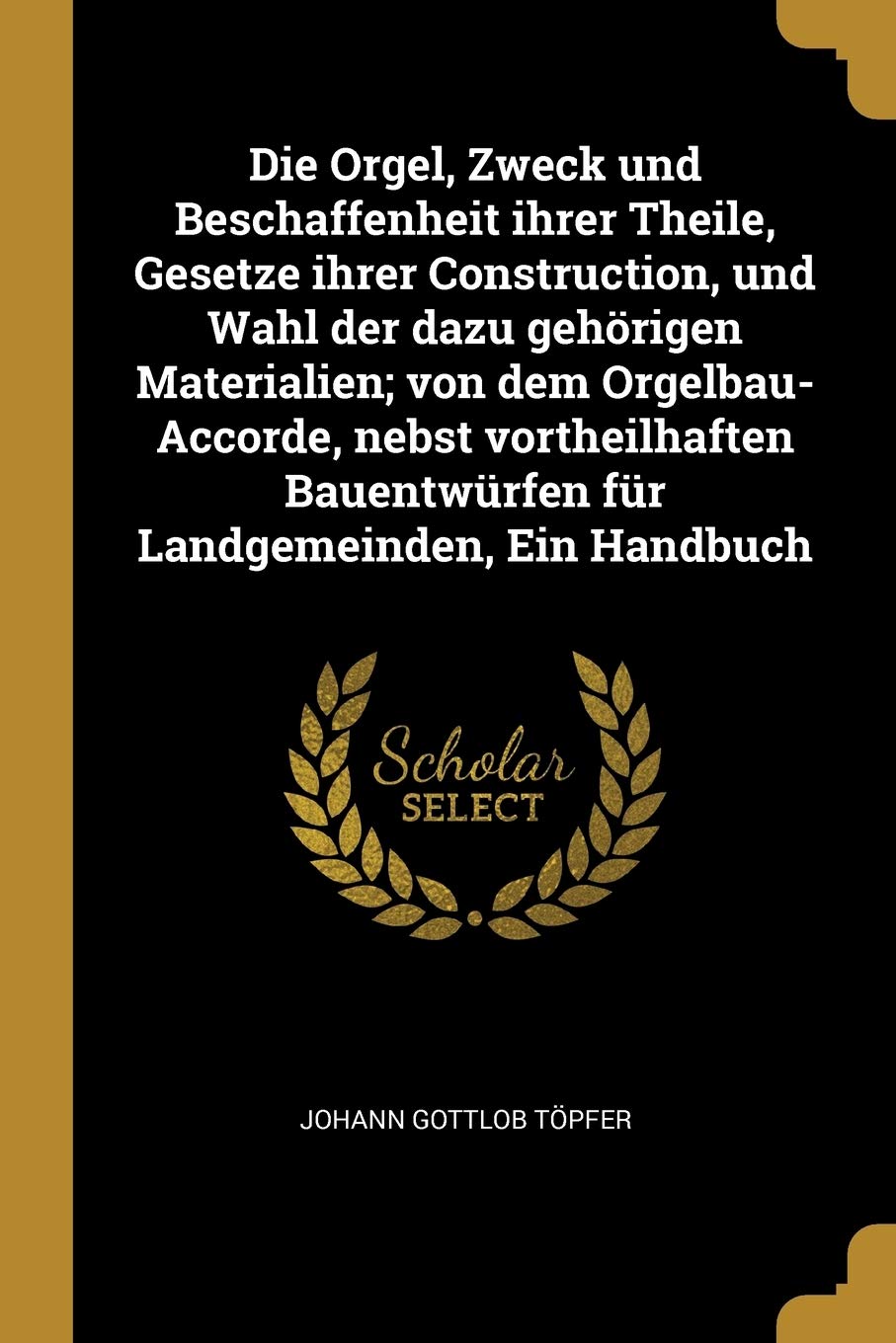 Die Orgel, Zweck und Beschaffenheit ihrer Theile, Gesetze ihrer Construction, und Wahl der dazu gehörigen Materialien; von dem Orgelbau-Accorde, nebst ... Bauentwürfen für Landgemeinden, Ein Handbuch Arts & Music