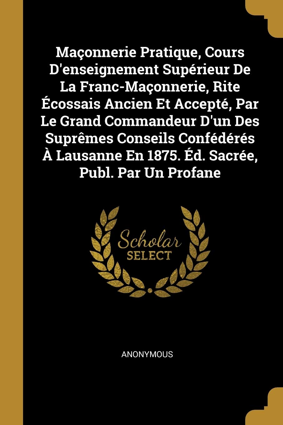 Maçonnerie Pratique, Cours D'enseignement Supérieur De La Franc-Maçonnerie, Rite Écossais Ancien Et Accepté, Par Le Grand Commandeur D'un Des Suprêmes ... En 1875. Éd. Sacrée, Publ. Par Un Profane book