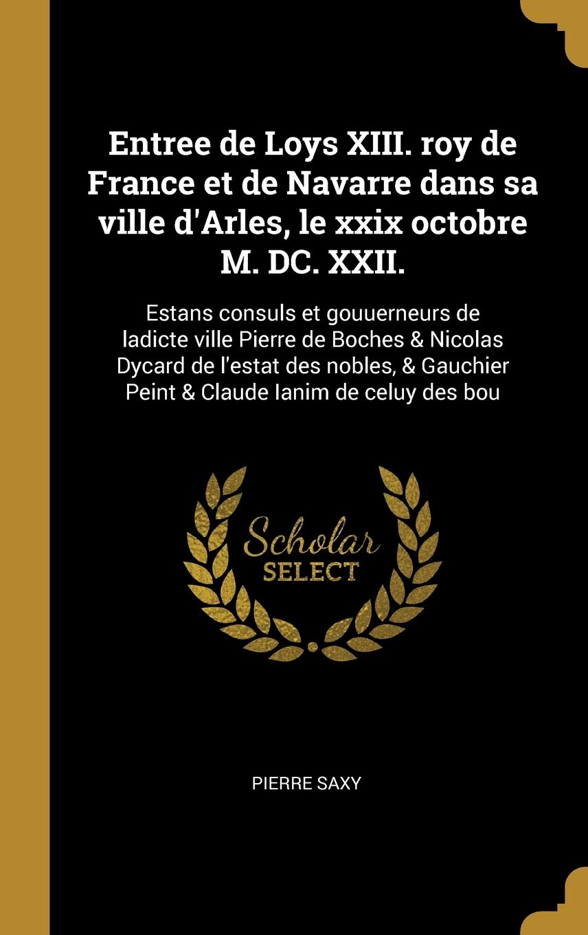Entree de Loys XIII. roy de France et de Navarre dans sa ville d'Arles, le xxix octobre M. DC. XXII.: Estans consuls et gouuerneurs de ladicte ville ... Peint & Claude Ianim de celuy des bou book
