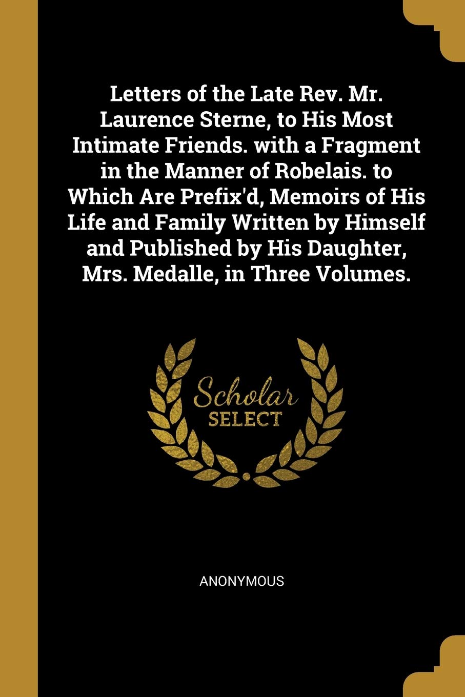 Letters of the Late Rev. Mr. Laurence Sterne, to His Most Intimate Friends. with a Fragment in the Manner of Robelais. to Which Are Prefix'd, Memoirs ... His Daughter, Mrs. Medalle, in Three Volumes. Social Sciences