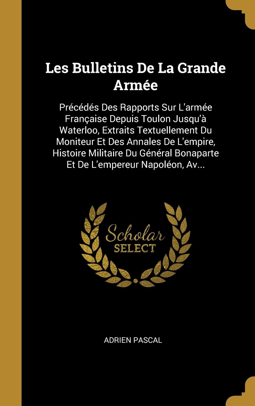 Les Bulletins De La Grande Armée: Précédés Des Rapports Sur L'armée Française Depuis Toulon Jusqu'à Waterloo, Extraits Textuellement Du Moniteur Et ... Bonaparte Et De L'empereur Napoléon, Av... book
