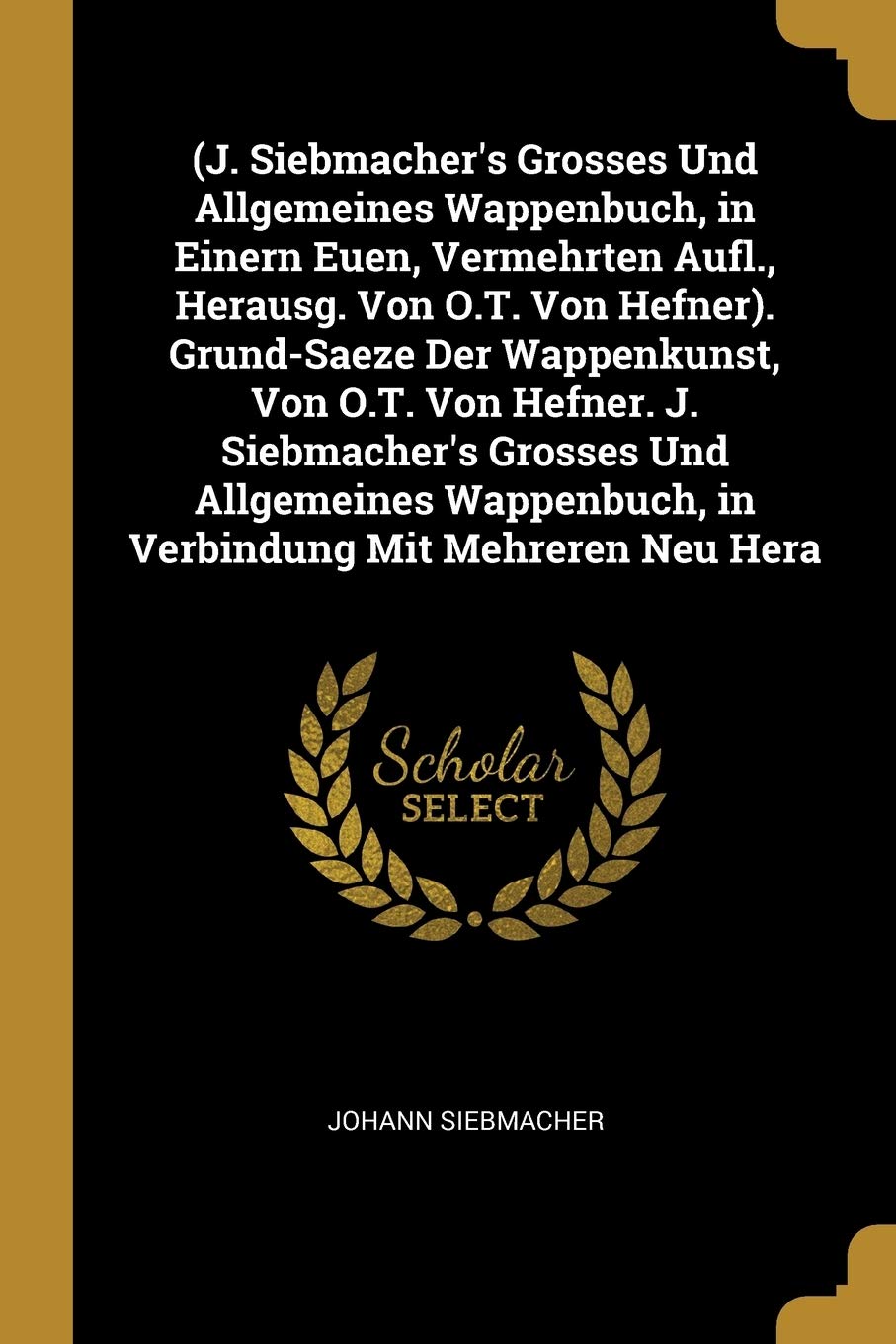 (J. Siebmacher's Grosses Und Allgemeines Wappenbuch, in Einern Euen, Vermehrten Aufl., Herausg. Von O.T. Von Hefner). Grund-Saeze Der Wappenkunst, Von ... in Verbindung Mit Mehreren Neu Hera Reference Books