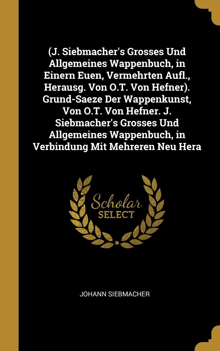 (J. Siebmacher's Grosses Und Allgemeines Wappenbuch, in Einern Euen, Vermehrten Aufl., Herausg. Von O.T. Von Hefner). Grund-Saeze Der Wappenkunst, Von ... in Verbindung Mit Mehreren Neu Hera Reference Books