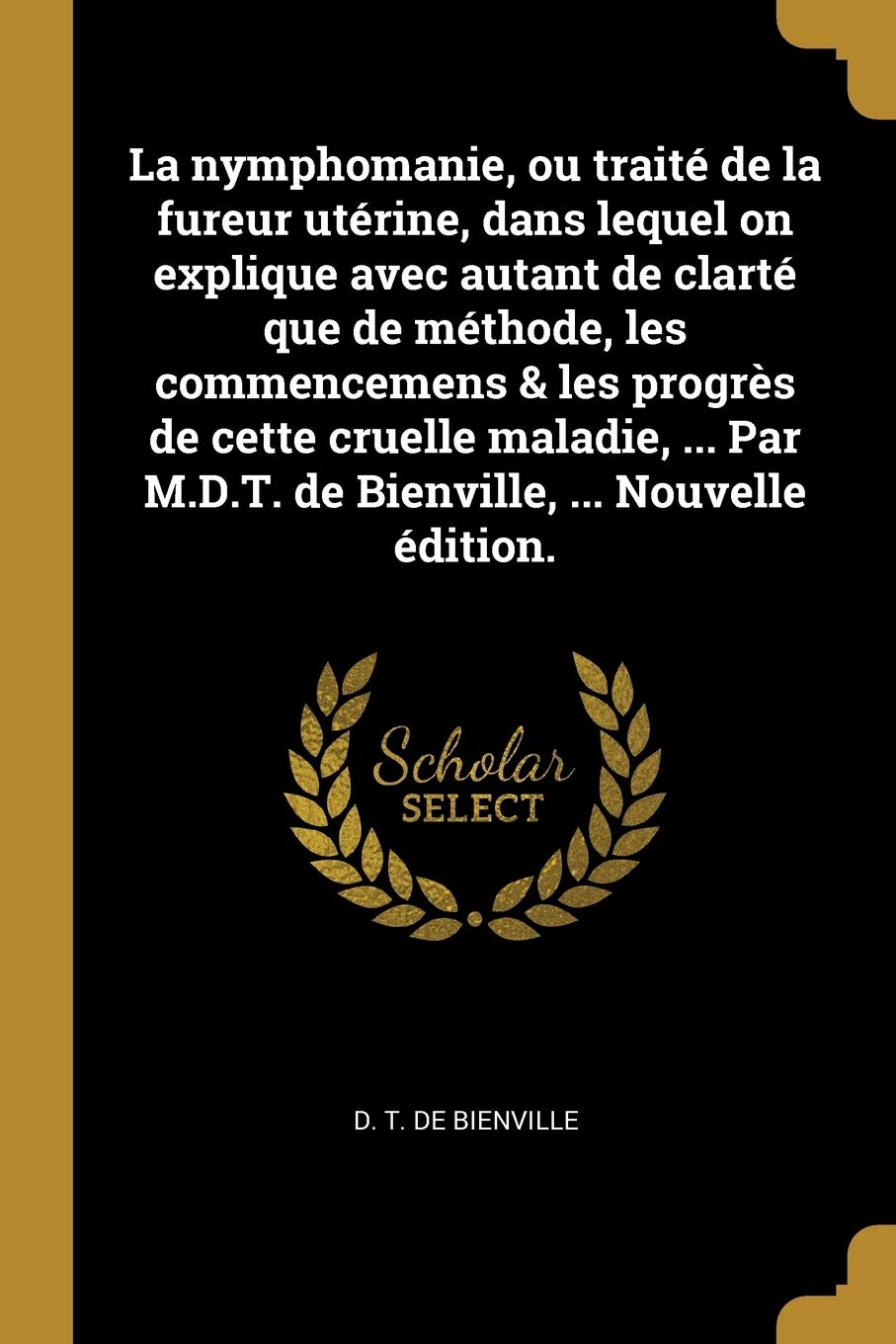 La nymphomanie, ou traité de la fureur utérine, dans lequel on explique avec autant de clarté que de méthode, les commencemens & les progrès de cette ... M.D.T. de Bienville, ... Nouvelle édition. Medicine