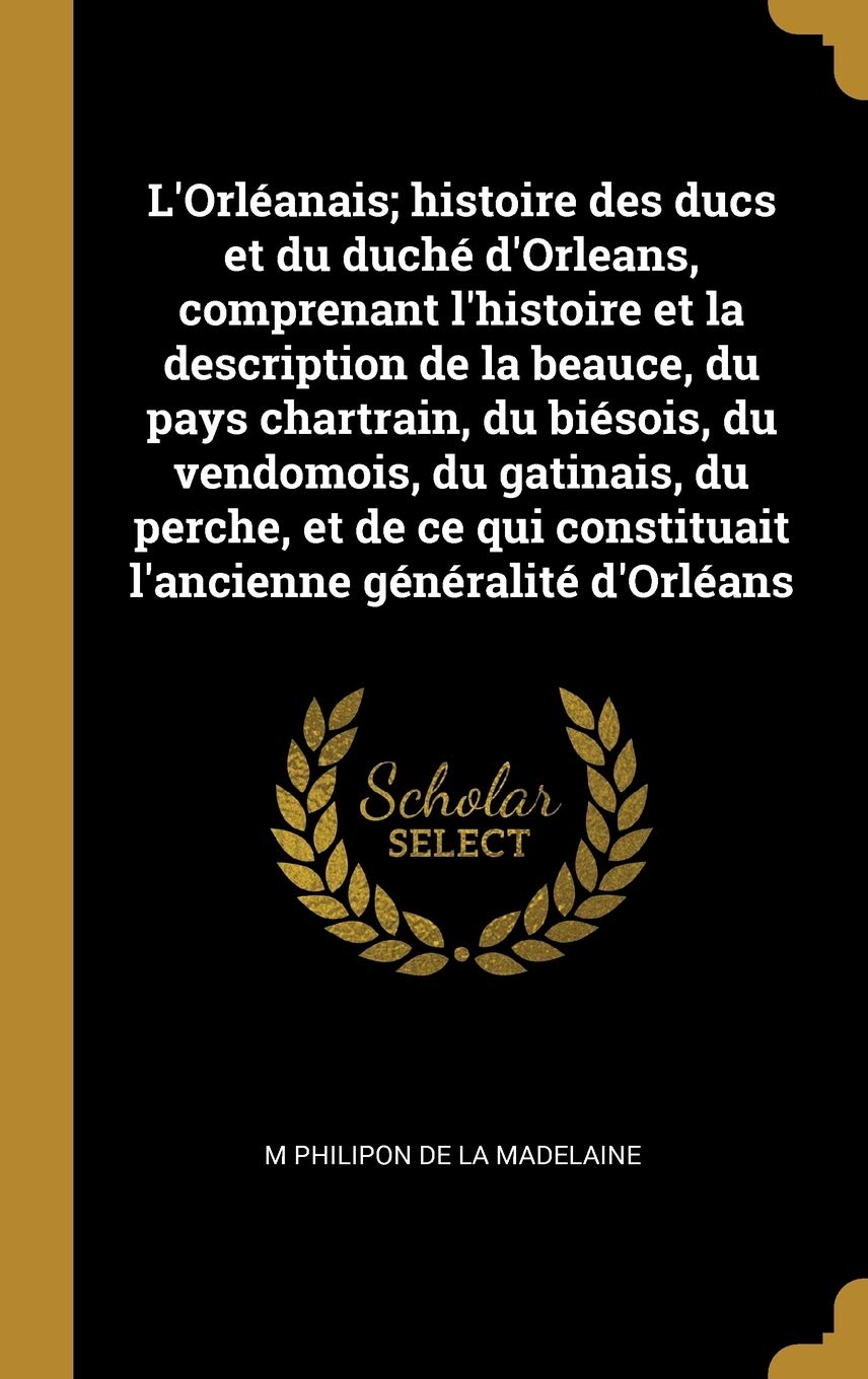 L'Orléanais; histoire des ducs et du duché d'Orleans, comprenant l'histoire et la description de la beauce, du pays chartrain, du biésois, du ... constituait l'ancienne généralité d'Orléans Politics & History
