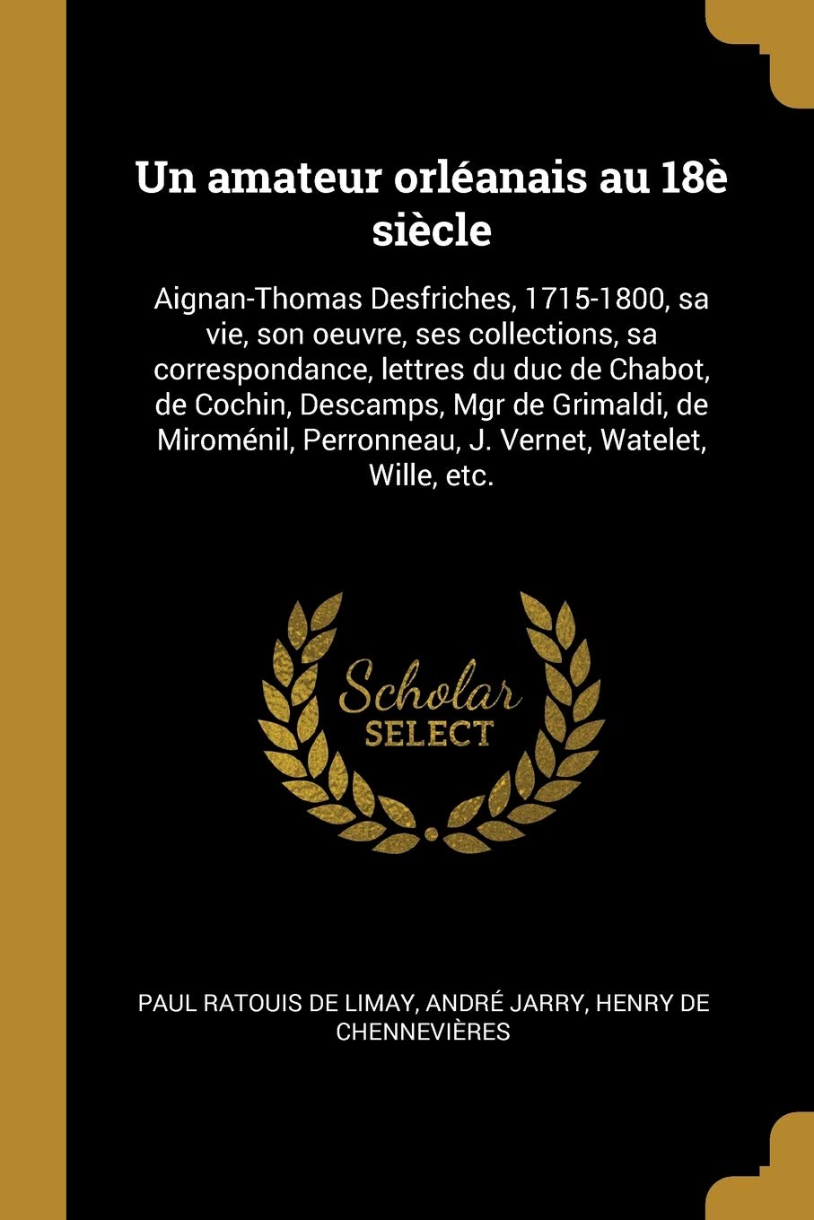 Un amateur orléanais au 18è siècle: Aignan-Thomas Desfriches, 1715-1800, sa vie, son oeuvre, ses collections, sa correspondance, lettres du duc de ... Perronneau, J. Vernet, Watelet, Wille, etc. Politics & History