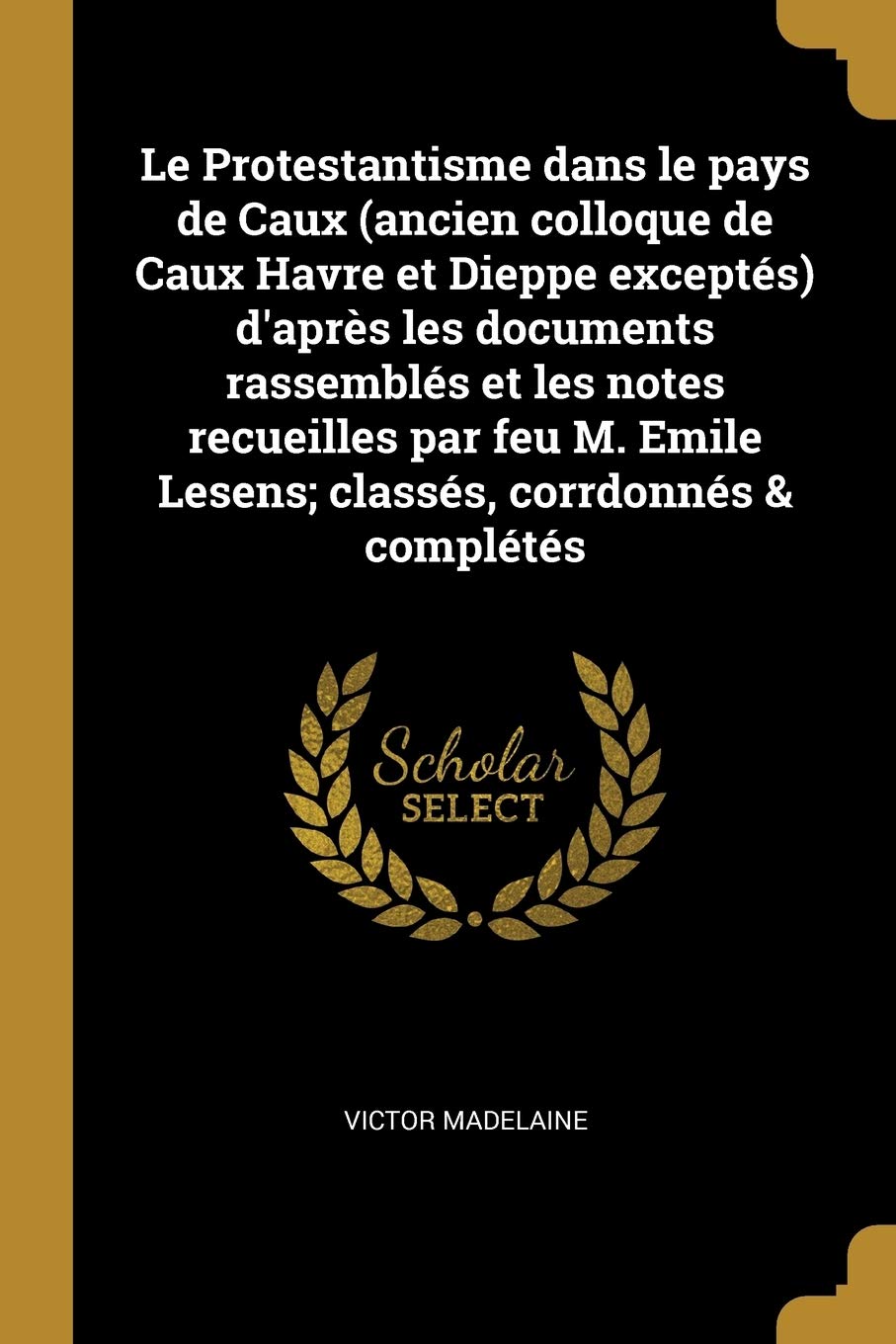 Le Protestantisme dans le pays de Caux (ancien colloque de Caux Havre et Dieppe exceptés) d'après les documents rassemblés et les notes recueilles par ... Emile Lesens; classés, corrdonnés & complétés book