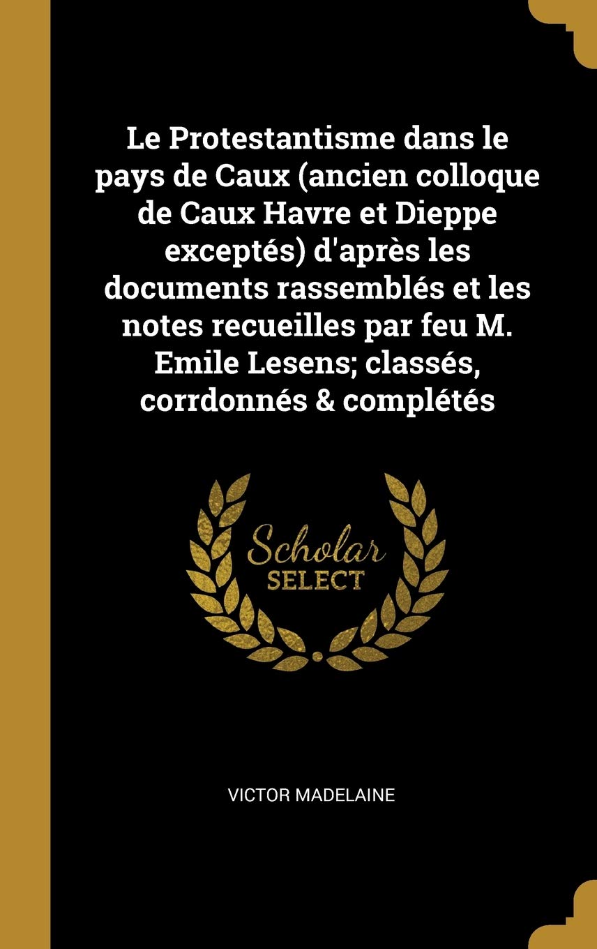 Le Protestantisme dans le pays de Caux (ancien colloque de Caux Havre et Dieppe exceptés) d'après les documents rassemblés et les notes recueilles par ... Emile Lesens; classés, corrdonnés & complétés book