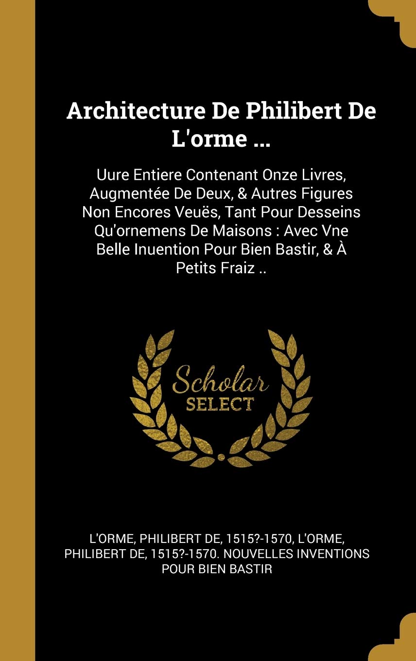 Architecture De Philibert De L'orme ...: Uure Entiere Contenant Onze Livres, Augmentée De Deux, & Autres Figures Non Encores Veuës, Tant Pour Desseins ... Pour Bien Bastir, & À Petits Fraiz .. book