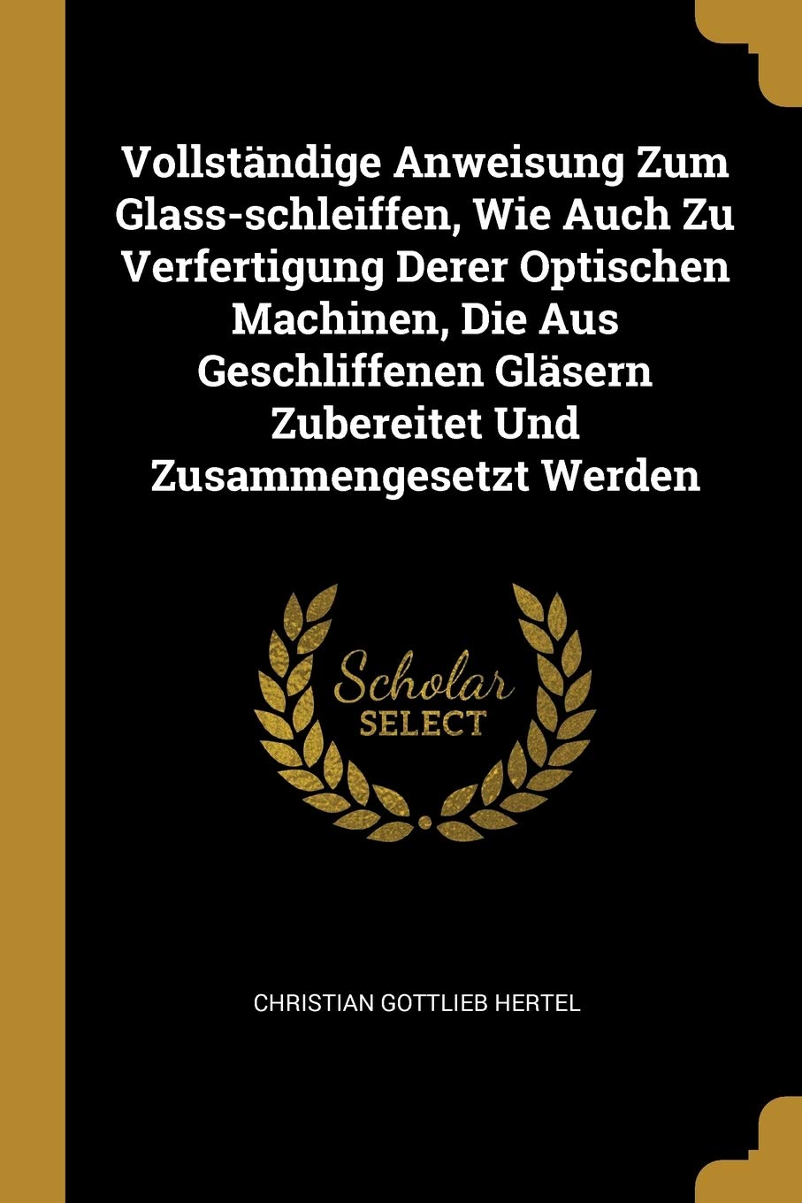 Vollständige Anweisung Zum Glass-schleiffen, Wie Auch Zu Verfertigung Derer Optischen Machinen, Die Aus Geschliffenen Gläsern Zubereitet Und Zusammengesetzt Werden Politics & History