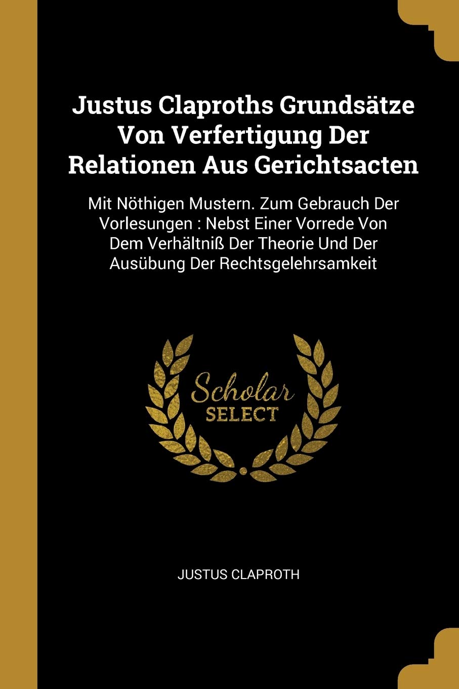 Justus Claproths Grundsätze Von Verfertigung Der Relationen Aus Gerichtsacten: Mit Nöthigen Mustern. Zum Gebrauch Der Vorlesungen: Nebst Einer Vorrede ... Und Der Ausübung Der Rechtsgelehrsamkeit Politics & History