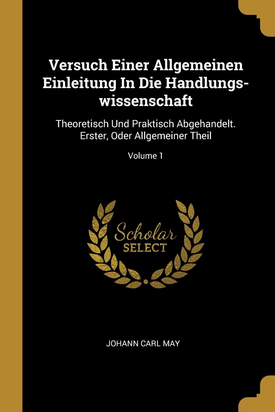 Versuch Einer Allgemeinen Einleitung In Die Handlungs-wissenschaft: Theoretisch Und Praktisch Abgehandelt. Erster, Oder Allgemeiner Theil; Volume 1 Politics & History