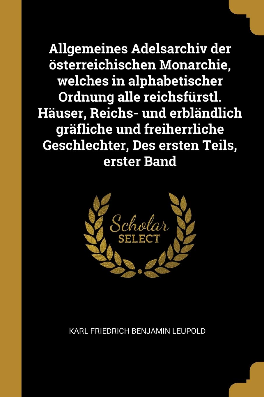 Allgemeines Adelsarchiv der österreichischen Monarchie, welches in alphabetischer Ordnung alle reichsfürstl. Häuser, Reichs- und erbländlich gräfliche ... Geschlechter, Des ersten Teils, erster Band Politics & History