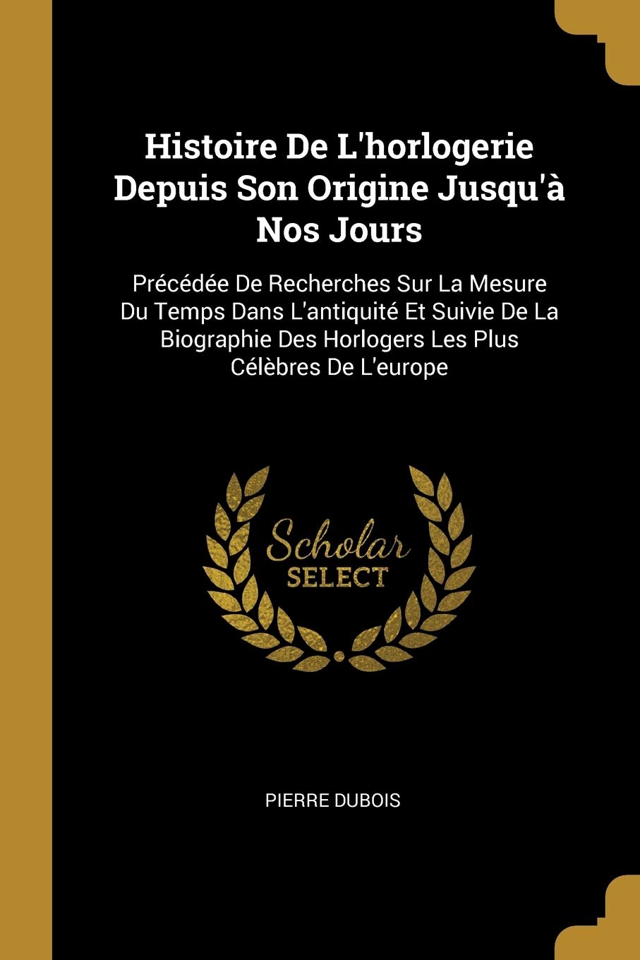 Histoire De L'horlogerie Depuis Son Origine Jusqu'à Nos Jours: Précédée De Recherches Sur La Mesure Du Temps Dans L'antiquité Et Suivie De La Biographie Des Horlogers Les Plus Célèbres De L'europe book