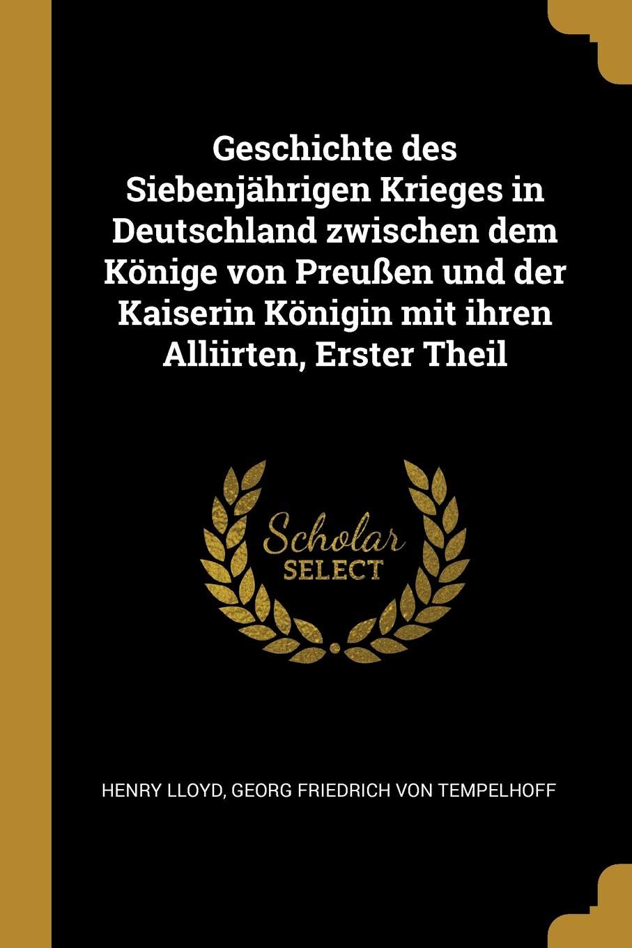 Geschichte des Siebenjährigen Krieges in Deutschland zwischen dem Könige von Preußen und der Kaiserin Königin mit ihren Alliirten, Erster Theil Politics & History