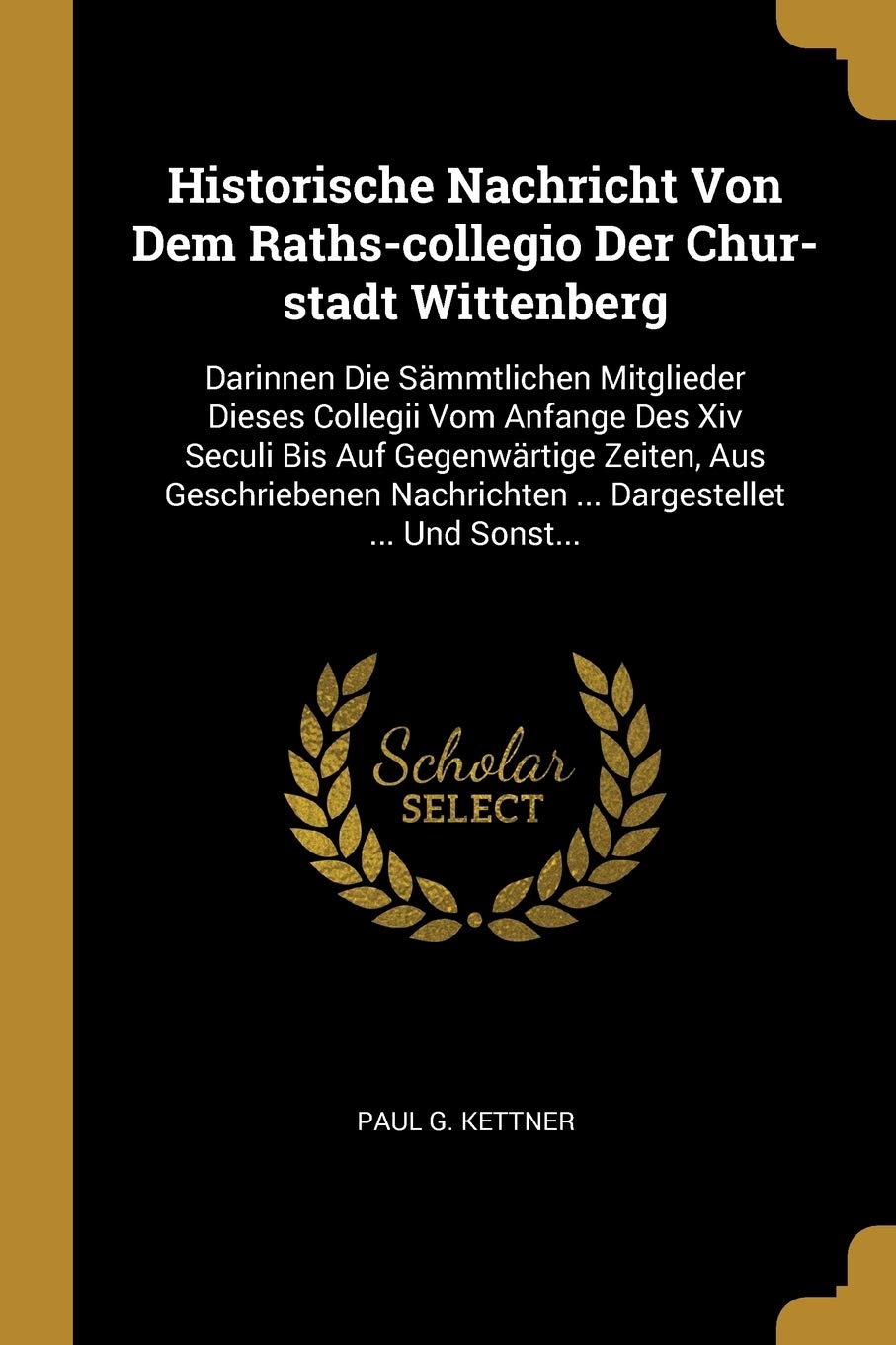 Historische Nachricht Von Dem Raths-collegio Der Chur-stadt Wittenberg: Darinnen Die Sämmtlichen Mitglieder Dieses Collegii Vom Anfange Des Xiv Seculi ... Nachrichten ... Dargestellet ... Und Sonst... Politics & History