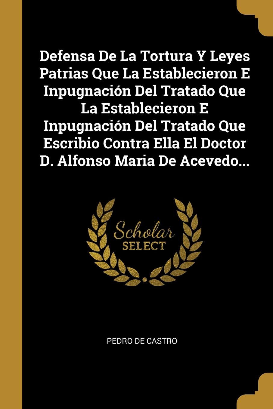 Defensa De La Tortura Y Leyes Patrias Que La Establecieron E Inpugnación Del Tratado Que La Establecieron E Inpugnación Del Tratado Que Escribio Contra Ella El Doctor D. Alfonso Maria De Acevedo... Law