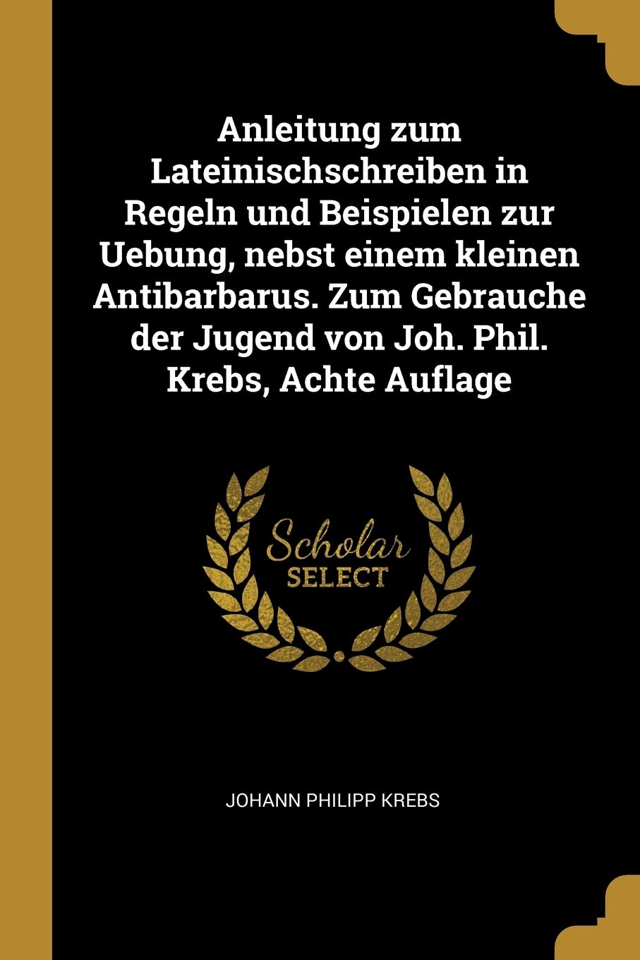 Anleitung zum Lateinischschreiben in Regeln und Beispielen zur Uebung, nebst einem kleinen Antibarbarus. Zum Gebrauche der Jugend von Joh. Phil. Krebs, Achte Auflage Politics & History