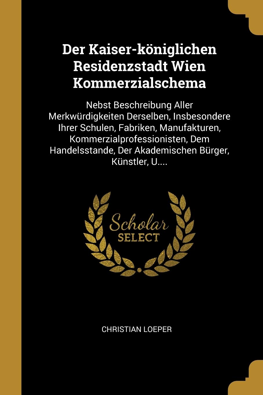 Der Kaiser-königlichen Residenzstadt Wien Kommerzialschema: Nebst Beschreibung Aller Merkwürdigkeiten Derselben, Insbesondere Ihrer Schulen, Fabriken, ... Der Akademischen Bürger, Künstler, U.... Politics & History