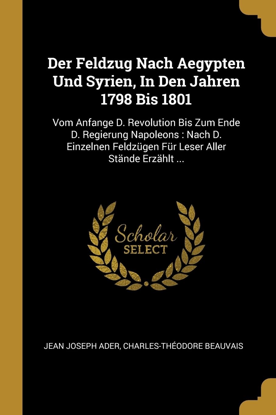 Der Feldzug Nach Aegypten Und Syrien, In Den Jahren 1798 Bis 1801: Vom Anfange D. Revolution Bis Zum Ende D. Regierung Napoleons: Nach D. Einzelnen Feldzgen Fr Leser Aller Stnde Erzhlt ... Politics & History