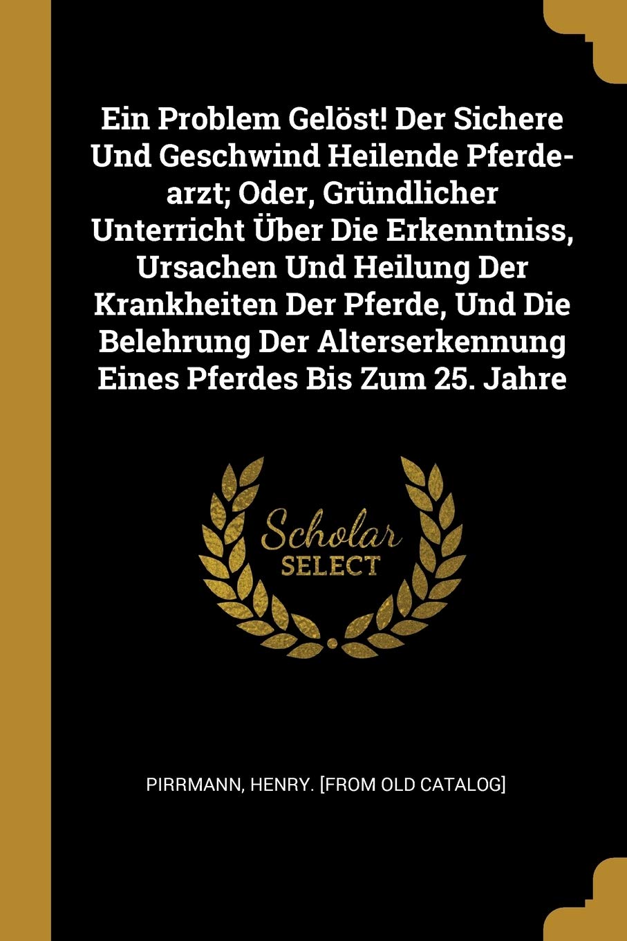 Ein Problem Gelöst! Der Sichere Und Geschwind Heilende Pferde-arzt; Oder, Gründlicher Unterricht Über Die Erkenntniss, Ursachen Und Heilung Der ... Eines Pferdes Bis Zum 25. Jahre Politics & History