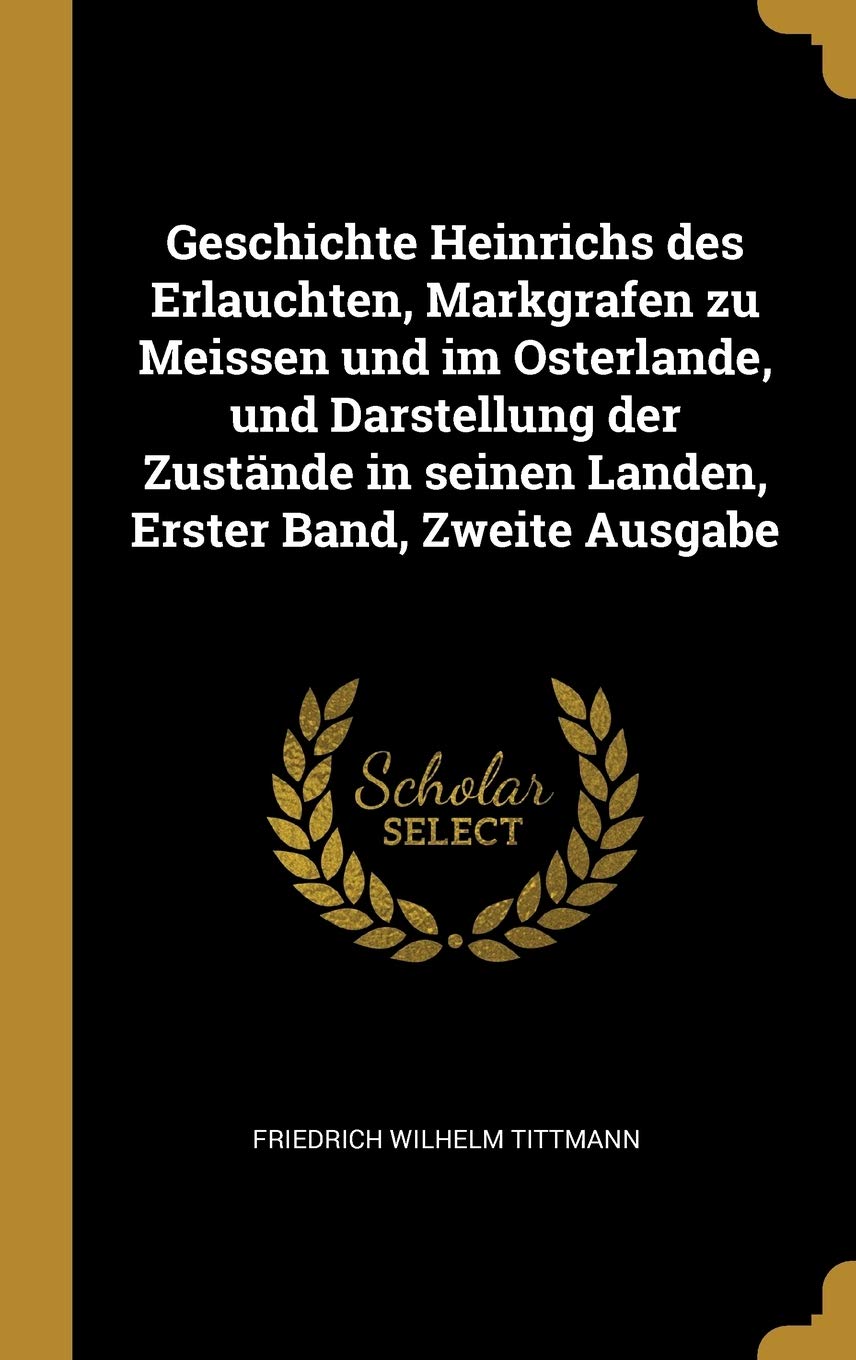 Geschichte Heinrichs Des Erlauchten, Markgrafen Zu Meissen Und Im Osterlande, Und Darstellung Der Zustände in Seinen Landen, Erster Band, Zweite Ausga Politics & History