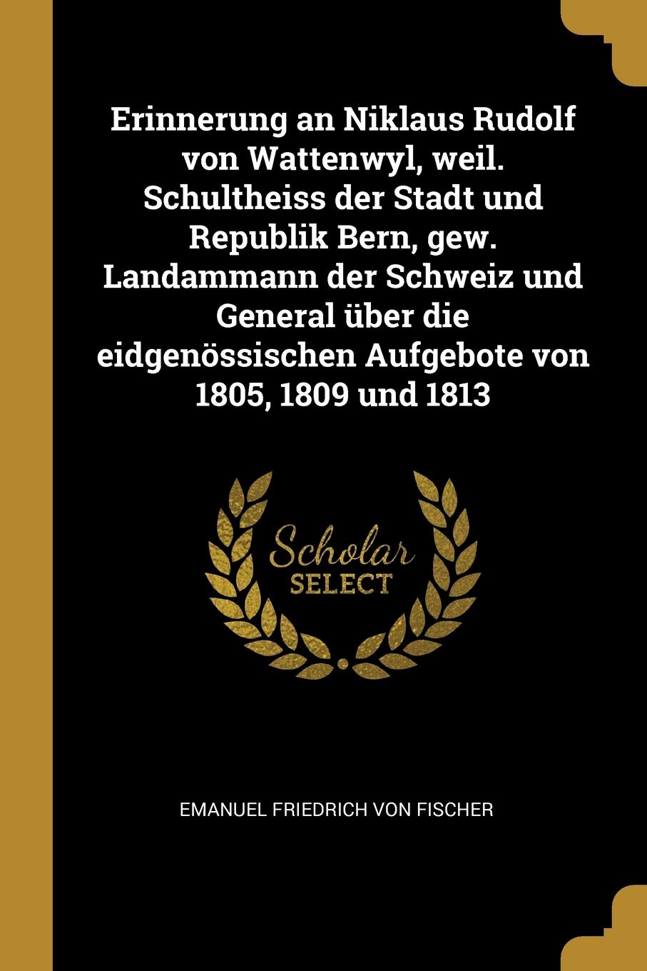 Erinnerung an Niklaus Rudolf Von Wattenwyl, Weil. Schultheiss Der Stadt Und Republik Bern, Gew. Landammann Der Schweiz Und General Über Die Eidgenössischen Aufgebote Von 1805, 1809 Und 1813 Politics & History