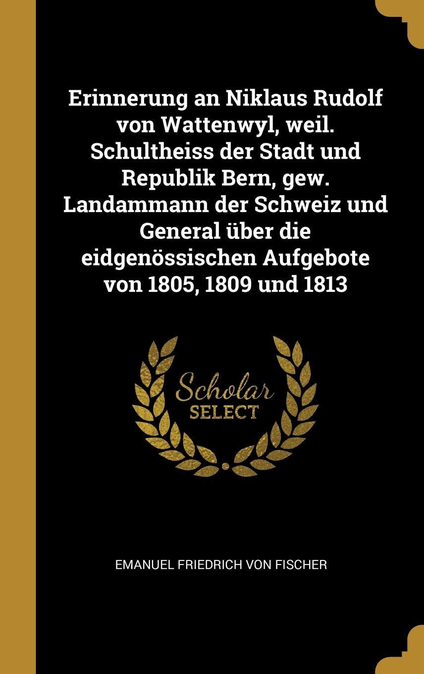 Erinnerung an Niklaus Rudolf Von Wattenwyl, Weil. Schultheiss Der Stadt Und Republik Bern, Gew. Landammann Der Schweiz Und General Über Die Eidgenössischen Aufgebote Von 1805, 1809 Und 1813 Politics & History