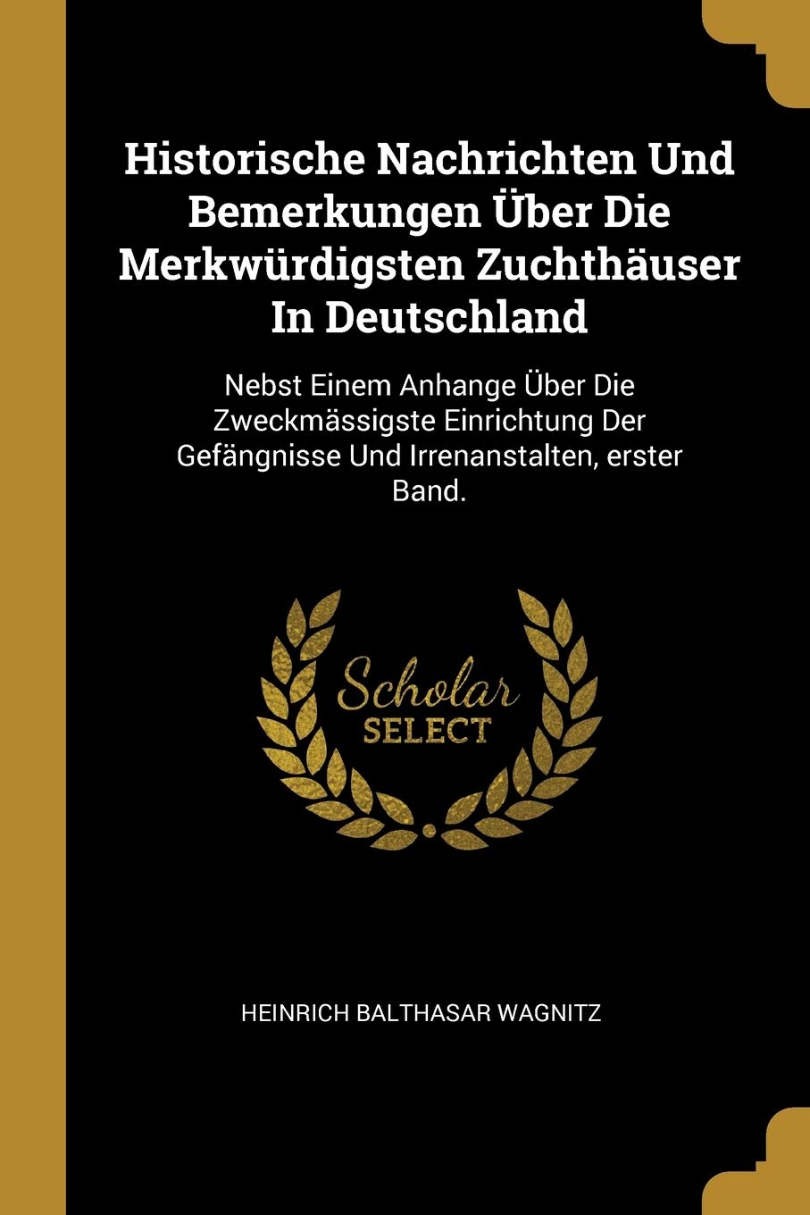 Historische Nachrichten Und Bemerkungen Über Die Merkwürdigsten Zuchthäuser In Deutschland: Nebst Einem Anhange Über Die Zweckmässigste Einrichtung Der Gefängnisse Und Irrenanstalten, erster Band. Politics & History