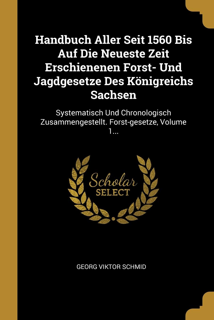 Handbuch Aller Seit 1560 Bis Auf Die Neueste Zeit Erschienenen Forst- Und Jagdgesetze Des Königreichs Sachsen: Systematisch Und Chronologisch Zusammengestellt. Forst-gesetze, Volume 1... Politics & History