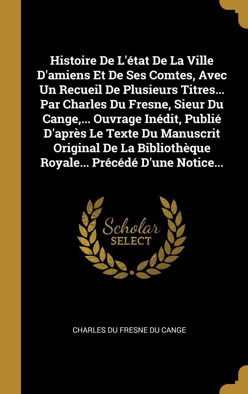 Histoire De L'état De La Ville D'amiens Et De Ses Comtes, Avec Un Recueil De Plusieurs Titres... Par Charles Du Fresne, Sieur Du Cange, ... Ouvrage ... Royale... Précédé D'une Notice... book