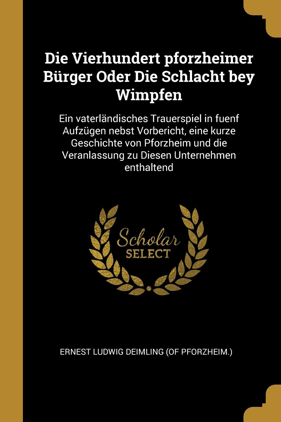 Die Vierhundert pforzheimer Brger Oder Die Schlacht bey Wimpfen: Ein vaterlndisches Trauerspiel in fuenf Aufzgen nebst Vorbericht, eine kurze ... Veranlassung zu Diesen Unternehmen enthaltend Politics & History